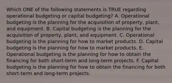 Which ONE of the following statements is TRUE regarding operational budgeting or capital budgeting? A. Operational budgeting is the planning for the acquisition of property, plant, and equipment. B. Capital budgeting is the planning for the acquisition of property, plant, and equipment. C. Operational budgeting is the planning for how to market products. D. Capital budgeting is the planning for how to market products. E. Operational budgeting is the planning for how to obtain the financing for both short-term and long-term projects. F. Capital budgeting is the planning for how to obtain the financing for both short-term and long-term projects.