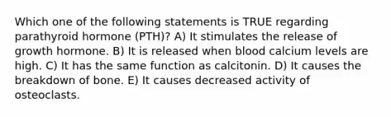 Which one of the following statements is TRUE regarding parathyroid hormone (PTH)? A) It stimulates the release of growth hormone. B) It is released when blood calcium levels are high. C) It has the same function as calcitonin. D) It causes the breakdown of bone. E) It causes decreased activity of osteoclasts.