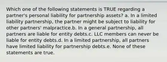 Which one of the following statements is TRUE regarding a partner's personal liability for partnership assets? a. In a limited liability partnership, the partner might be subject to liability for other partners' malpractice.b. In a general partnership, all partners are liable for entity debts.c. LLC members can never be liable for entity debts.d. In a limited partnership, all partners have limited liability for partnership debts.e. None of these statements are true.