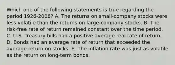 Which one of the following statements is true regarding the period 1926-2008? A. The returns on small-company stocks were less volatile than the returns on large-company stocks. B. The risk-free rate of return remained constant over the time period. C. U.S. Treasury bills had a positive average real rate of return. D. Bonds had an average rate of return that exceeded the average return on stocks. E. The inflation rate was just as volatile as the return on long-term bonds.