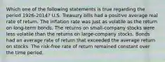 Which one of the following statements is true regarding the period 1926-2014? U.S. Treasury bills had a positive average real rate of return. The inflation rate was just as volatile as the return on long-term bonds. The returns on small-company stocks were less volatile than the returns on large-company stocks. Bonds had an average rate of return that exceeded the average return on stocks. The risk-free rate of return remained constant over the time period.