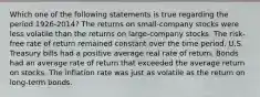 Which one of the following statements is true regarding the period 1926-2014? The returns on small-company stocks were less volatile than the returns on large-company stocks. The risk-free rate of return remained constant over the time period. U.S. Treasury bills had a positive average real rate of return. Bonds had an average rate of return that exceeded the average return on stocks. The inflation rate was just as volatile as the return on long-term bonds.