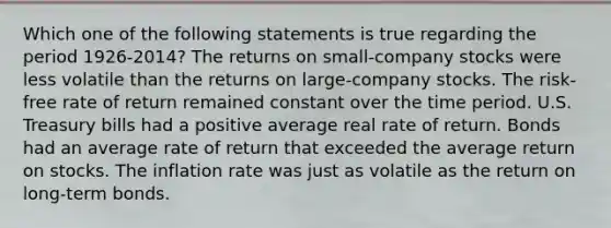 Which one of the following statements is true regarding the period 1926-2014? The returns on small-company stocks were less volatile than the returns on large-company stocks. The risk-free rate of return remained constant over the time period. U.S. Treasury bills had a positive average real rate of return. Bonds had an average rate of return that exceeded the average return on stocks. The inflation rate was just as volatile as the return on long-term bonds.