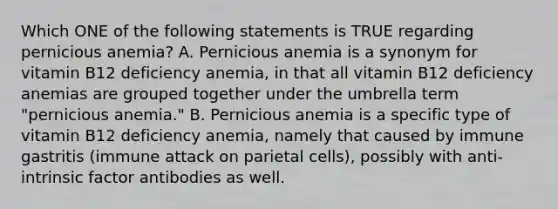 Which ONE of the following statements is TRUE regarding pernicious anemia? A. Pernicious anemia is a synonym for vitamin B12 deficiency anemia, in that all vitamin B12 deficiency anemias are grouped together under the umbrella term "pernicious anemia." B. Pernicious anemia is a specific type of vitamin B12 deficiency anemia, namely that caused by immune gastritis (immune attack on parietal cells), possibly with anti-intrinsic factor antibodies as well.