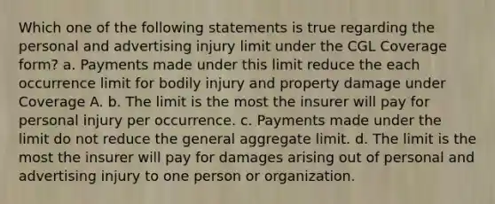 Which one of the following statements is true regarding the personal and advertising injury limit under the CGL Coverage form? a. Payments made under this limit reduce the each occurrence limit for bodily injury and property damage under Coverage A. b. The limit is the most the insurer will pay for personal injury per occurrence. c. Payments made under the limit do not reduce the general aggregate limit. d. The limit is the most the insurer will pay for damages arising out of personal and advertising injury to one person or organization.