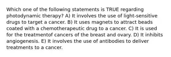 Which one of the following statements is TRUE regarding photodynamic therapy? A) It involves the use of light-sensitive drugs to target a cancer. B) It uses magnets to attract beads coated with a chemotherapeutic drug to a cancer. C) It is used for the treatmentof cancers of the breast and ovary. D) It inhibits angiogenesis. E) It involves the use of antibodies to deliver treatments to a cancer.