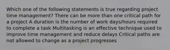 Which one of the following statements is true regarding project time management? There can be more than one critical path for a project A duration is the number of work days/hours required to complete a task Multitasking is an effective technique used to improve time management and reduce delays Critical paths are not allowed to change as a project progresses