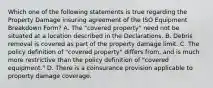 Which one of the following statements is true regarding the Property Damage insuring agreement of the ISO Equipment Breakdown Form? A. The "covered property" need not be situated at a location described in the Declarations. B. Debris removal is covered as part of the property damage limit. C. The policy definition of "covered property" differs from, and is much more restrictive than the policy definition of "covered equipment." D. There is a coinsurance provision applicable to property damage coverage.