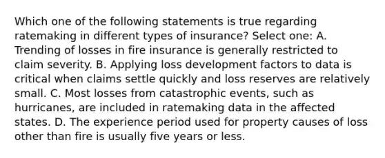 Which one of the following statements is true regarding ratemaking in different types of insurance? Select one: A. Trending of losses in fire insurance is generally restricted to claim severity. B. Applying loss development factors to data is critical when claims settle quickly and loss reserves are relatively small. C. Most losses from catastrophic events, such as hurricanes, are included in ratemaking data in the affected states. D. The experience period used for property causes of loss other than fire is usually five years or less.