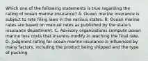 Which one of the following statements is true regarding the rating of ocean marine insurance? A. Ocean marine insurance is subject to rate filing laws in the various states. B. Ocean marine rates are based on manual rates as published by the state's insurance department. C. Advisory organizations compute ocean marine loss costs that insurers modify in reaching the final rate. D. Judgment rating for ocean marine insurance is influenced by many factors, including the product being shipped and the type of packing.