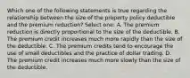 Which one of the following statements is true regarding the relationship between the size of the property policy deductible and the premium reduction? Select one: A. The premium reduction is directly proportional to the size of the deductible. B. The premium credit increases much more rapidly than the size of the deductible. C. The premium credits tend to encourage the use of small deductibles and the practice of dollar trading. D. The premium credit increases much more slowly than the size of the deductible.