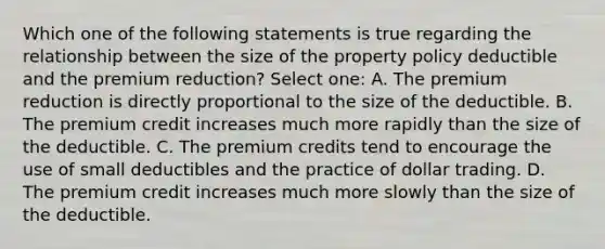 Which one of the following statements is true regarding the relationship between the size of the property policy deductible and the premium reduction? Select one: A. The premium reduction is directly proportional to the size of the deductible. B. The premium credit increases much more rapidly than the size of the deductible. C. The premium credits tend to encourage the use of small deductibles and the practice of dollar trading. D. The premium credit increases much more slowly than the size of the deductible.