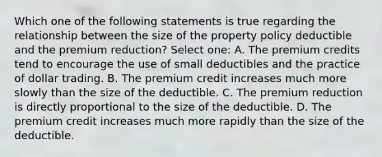 Which one of the following statements is true regarding the relationship between the size of the property policy deductible and the premium reduction? Select one: A. The premium credits tend to encourage the use of small deductibles and the practice of dollar trading. B. The premium credit increases much more slowly than the size of the deductible. C. The premium reduction is directly proportional to the size of the deductible. D. The premium credit increases much more rapidly than the size of the deductible.