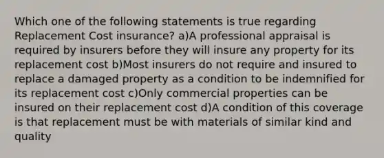 Which one of the following statements is true regarding Replacement Cost insurance? a)A professional appraisal is required by insurers before they will insure any property for its replacement cost b)Most insurers do not require and insured to replace a damaged property as a condition to be indemnified for its replacement cost c)Only commercial properties can be insured on their replacement cost d)A condition of this coverage is that replacement must be with materials of similar kind and quality