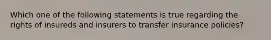 Which one of the following statements is true regarding the rights of insureds and insurers to transfer insurance policies?