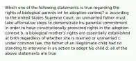 Which one of the following statements is true regarding the rights of biological parents int he adoption context? a. according to the United States Supreme Court, an unmarried father must take affirmative steps to demonstrate his parental commitment in order to have constitutionally protected rights in the adoption context b. a biological mother's rights are essentially established at birth regardless of whether she is married or unmarried c. under common law, the father of an illegitimate child had no standing to intervene in an action to adopt his child d. all of the above statements are true