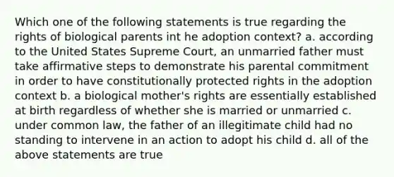 Which one of the following statements is true regarding the rights of biological parents int he adoption context? a. according to the United States Supreme Court, an unmarried father must take affirmative steps to demonstrate his parental commitment in order to have constitutionally protected rights in the adoption context b. a biological mother's rights are essentially established at birth regardless of whether she is married or unmarried c. under common law, the father of an illegitimate child had no standing to intervene in an action to adopt his child d. all of the above statements are true