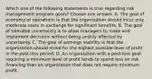 Which one of the following statements is true regarding risk management program goals? Choose one answer. A. The goal of economy of operations is that the organization should incur only moderate costs in exchange for significant benefits. B. The goal of tolerable uncertainty is to allow managers to make and implement decisions without being unduly affected by uncertainty. C. The goal of earnings stability is that the organization should strive for the highest possible level of profit in the post-loss period. D. An organization with a post-loss goal requiring a minimum level of profit tends to spend less on risk financing than an organization that does not require minimum profit.