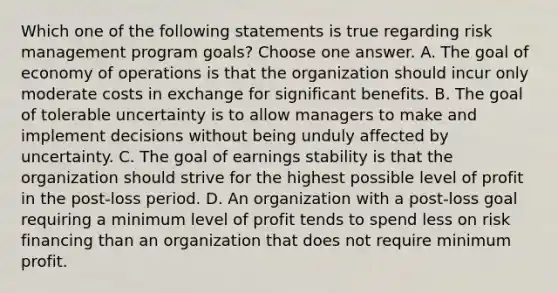 Which one of the following statements is true regarding risk management program goals? Choose one answer. A. The goal of economy of operations is that the organization should incur only moderate costs in exchange for significant benefits. B. The goal of tolerable uncertainty is to allow managers to make and implement decisions without being unduly affected by uncertainty. C. The goal of earnings stability is that the organization should strive for the highest possible level of profit in the post-loss period. D. An organization with a post-loss goal requiring a minimum level of profit tends to spend less on risk financing than an organization that does not require minimum profit.