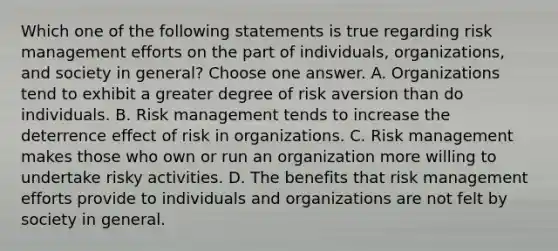 Which one of the following statements is true regarding risk management efforts on the part of individuals, organizations, and society in general? Choose one answer. A. Organizations tend to exhibit a greater degree of risk aversion than do individuals. B. Risk management tends to increase the deterrence effect of risk in organizations. C. Risk management makes those who own or run an organization more willing to undertake risky activities. D. The benefits that risk management efforts provide to individuals and organizations are not felt by society in general.