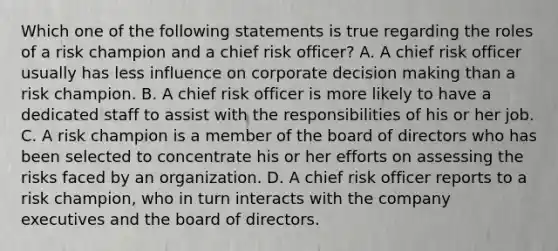 Which one of the following statements is true regarding the roles of a risk champion and a chief risk officer? A. A chief risk officer usually has less influence on corporate decision making than a risk champion. B. A chief risk officer is more likely to have a dedicated staff to assist with the responsibilities of his or her job. C. A risk champion is a member of the board of directors who has been selected to concentrate his or her efforts on assessing the risks faced by an organization. D. A chief risk officer reports to a risk champion, who in turn interacts with the company executives and the board of directors.