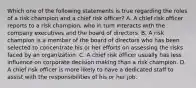 Which one of the following statements is true regarding the roles of a risk champion and a chief risk officer? A. A chief risk officer reports to a risk champion, who in turn interacts with the company executives and the board of directors. B. A risk champion is a member of the board of directors who has been selected to concentrate his or her efforts on assessing the risks faced by an organization. C. A chief risk officer usually has less influence on corporate decision making than a risk champion. D. A chief risk officer is more likely to have a dedicated staff to assist with the responsibilities of his or her job.