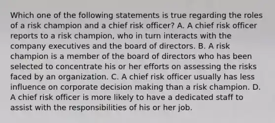 Which one of the following statements is true regarding the roles of a risk champion and a chief risk officer? A. A chief risk officer reports to a risk champion, who in turn interacts with the company executives and the board of directors. B. A risk champion is a member of the board of directors who has been selected to concentrate his or her efforts on assessing the risks faced by an organization. C. A chief risk officer usually has less influence on corporate <a href='https://www.questionai.com/knowledge/kuI1pP196d-decision-making' class='anchor-knowledge'>decision making</a> than a risk champion. D. A chief risk officer is more likely to have a dedicated staff to assist with the responsibilities of his or her job.