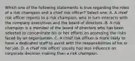 Which one of the following statements is true regarding the roles of a risk champion and a chief risk officer? Select one: A. A chief risk officer reports to a risk champion, who in turn interacts with the company executives and the board of directors. B. A risk champion is a member of the board of directors who has been selected to concentrate his or her efforts on assessing the risks faced by an organization. C. A chief risk officer is more likely to have a dedicated staff to assist with the responsibilities of his or her job. D. A chief risk officer usually has less influence on corporate decision making than a risk champion.