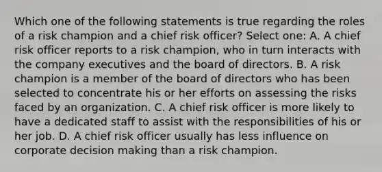 Which one of the following statements is true regarding the roles of a risk champion and a chief risk officer? Select one: A. A chief risk officer reports to a risk champion, who in turn interacts with the company executives and the board of directors. B. A risk champion is a member of the board of directors who has been selected to concentrate his or her efforts on assessing the risks faced by an organization. C. A chief risk officer is more likely to have a dedicated staff to assist with the responsibilities of his or her job. D. A chief risk officer usually has less influence on corporate decision making than a risk champion.