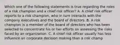 Which one of the following statements is true regarding the roles of a risk champion and a chief risk officer? A. A chief risk officer reports to a risk champion, who in turn interacts with the company executives and the board of directors. B. A risk champion is a member of the board of directors who has been selected to concentrate his or her efforts on assessing the risks faced by an organization. C. A chief risk officer usually has less influence on corporate decision making than a risk champ