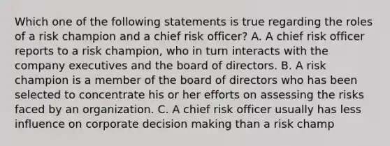 Which one of the following statements is true regarding the roles of a risk champion and a chief risk officer? A. A chief risk officer reports to a risk champion, who in turn interacts with the company executives and the board of directors. B. A risk champion is a member of the board of directors who has been selected to concentrate his or her efforts on assessing the risks faced by an organization. C. A chief risk officer usually has less influence on corporate decision making than a risk champ