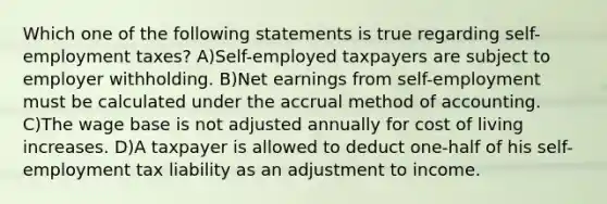 Which one of the following statements is true regarding self-employment taxes? A)Self-employed taxpayers are subject to employer withholding. B)Net earnings from self-employment must be calculated under the accrual method of accounting. C)The wage base is not adjusted annually for cost of living increases. D)A taxpayer is allowed to deduct one-half of his self-employment tax liability as an adjustment to income.