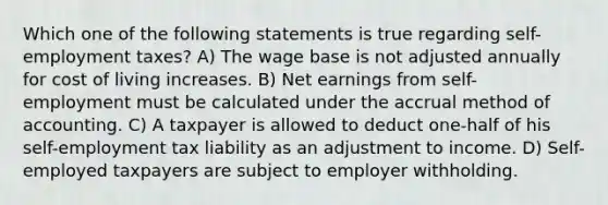 Which one of the following statements is true regarding self-employment taxes? A) The wage base is not adjusted annually for cost of living increases. B) Net earnings from self-employment must be calculated under the accrual method of accounting. C) A taxpayer is allowed to deduct one-half of his self-employment tax liability as an adjustment to income. D) Self-employed taxpayers are subject to employer withholding.