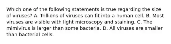 Which one of the following statements is true regarding the size of viruses? A. Trillions of viruses can fit into a human cell. B. Most viruses are visible with light microscopy and staining. C. The mimivirus is larger than some bacteria. D. All viruses are smaller than bacterial cells.