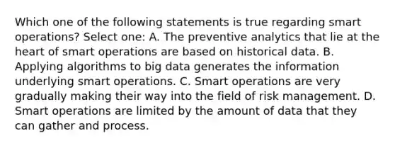 Which one of the following statements is true regarding smart operations? Select one: A. The preventive analytics that lie at the heart of smart operations are based on historical data. B. Applying algorithms to big data generates the information underlying smart operations. C. Smart operations are very gradually making their way into the field of risk management. D. Smart operations are limited by the amount of data that they can gather and process.