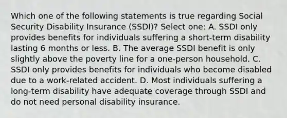 Which one of the following statements is true regarding Social Security Disability Insurance (SSDI)? Select one: A. SSDI only provides benefits for individuals suffering a short-term disability lasting 6 months or less. B. The average SSDI benefit is only slightly above the poverty line for a one-person household. C. SSDI only provides benefits for individuals who become disabled due to a work-related accident. D. Most individuals suffering a long-term disability have adequate coverage through SSDI and do not need personal disability insurance.