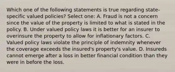 Which one of the following statements is true regarding state-specific valued policies? Select one: A. Fraud is not a concern since the value of the property is limited to what is stated in the policy. B. Under valued policy laws it is better for an insurer to overinsure the property to allow for inflationary factors. C. Valued policy laws violate the principle of indemnity whenever the coverage exceeds the insured's property's value. D. Insureds cannot emerge after a loss in better financial condition than they were in before the loss.