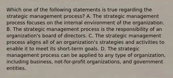 Which one of the following statements is true regarding the strategic management process? A. The strategic management process focuses on the internal environment of the organization. B. The strategic management process is the responsibility of an organization's board of directors. C. The strategic management process aligns all of an organization's strategies and activities to enable it to meet its short-term goals. D. The strategic management process can be applied to any type of organization, including business, not-for-profit organizations, and government entities.