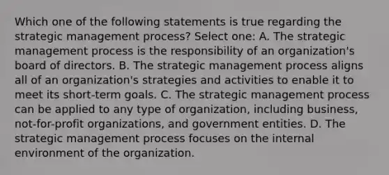 Which one of the following statements is true regarding the strategic management process? Select one: A. The strategic management process is the responsibility of an organization's board of directors. B. The strategic management process aligns all of an organization's strategies and activities to enable it to meet its short-term goals. C. The strategic management process can be applied to any type of organization, including business, not-for-profit organizations, and government entities. D. The strategic management process focuses on the internal environment of the organization.