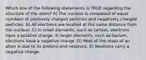 Which one of the following statements is TRUE regarding the structure of the atom? A) The nucleus is composed of equal numbers of positively charged particles and negatively charged particles. B) All electrons are located at the same distance from the nucleus .C) In small elements, such as carbon, electrons have a positive charge; in larger elements, such as barium, electrons have a negative charge. D) Most of the mass of an atom is due to its protons and neutrons. E) Neutrons carry a negative charge.