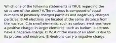 Which one of the following statements is TRUE regarding the structure of the atom? A.The nucleus is composed of equal numbers of positively charged particles and negatively charged particles. B.All electrons are located at the same distance from the nucleus. C.In small elements, such as carbon, electrons have a positive charge; in larger elements, such as barium, electrons have a negative charge. D.Most of the mass of an atom is due to its protons and neutrons. E.Neutrons carry a negative charge.