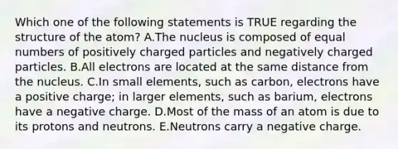 Which one of the following statements is TRUE regarding the structure of the atom? A.The nucleus is composed of equal numbers of positively charged particles and negatively charged particles. B.All electrons are located at the same distance from the nucleus. C.In small elements, such as carbon, electrons have a positive charge; in larger elements, such as barium, electrons have a negative charge. D.Most of the mass of an atom is due to its protons and neutrons. E.Neutrons carry a negative charge.