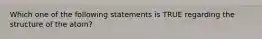 Which one of the following statements is TRUE regarding the structure of the atom?