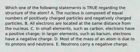 Which one of the following statements is TRUE regarding the structure of the atom? A. The nucleus is composed of equal numbers of positively charged particles and negatively charged particles. B. All electrons are located at the same distance from the nucleus. C. In small elements, such as carbon, electrons have a positive charge; in larger elements, such as barium, electrons have a negative charge. D. Most of the mass of an atom is due to its protons and neutrons. E. Neutrons carry a negative charge.