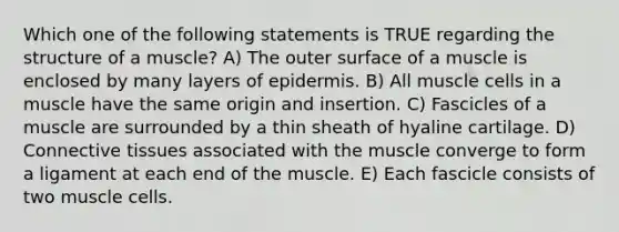 Which one of the following statements is TRUE regarding the structure of a muscle? A) The outer surface of a muscle is enclosed by many layers of epidermis. B) All muscle cells in a muscle have the same origin and insertion. C) Fascicles of a muscle are surrounded by a thin sheath of hyaline cartilage. D) Connective tissues associated with the muscle converge to form a ligament at each end of the muscle. E) Each fascicle consists of two muscle cells.