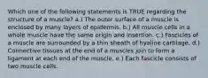 Which one of the following statements is TRUE regarding the structure of a muscle? a.) The outer surface of a muscle is enclosed by many layers of epidermis. b.) All muscle cells in a whole muscle have the same origin and insertion. c.) Fascicles of a muscle are surrounded by a thin sheath of hyaline cartilage. d.) Connective tissues at the end of a muscles join to form a ligament at each end of the muscle. e.) Each fascicle consists of two muscle cells.