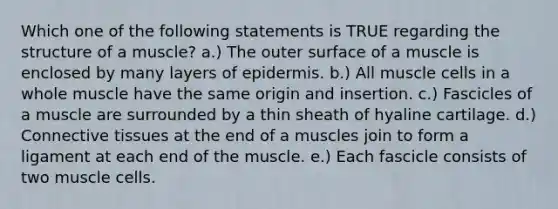 Which one of the following statements is TRUE regarding the structure of a muscle? a.) The outer surface of a muscle is enclosed by many layers of epidermis. b.) All muscle cells in a whole muscle have the same origin and insertion. c.) Fascicles of a muscle are surrounded by a thin sheath of hyaline cartilage. d.) <a href='https://www.questionai.com/knowledge/kYDr0DHyc8-connective-tissue' class='anchor-knowledge'>connective tissue</a>s at the end of a muscles join to form a ligament at each end of the muscle. e.) Each fascicle consists of two muscle cells.