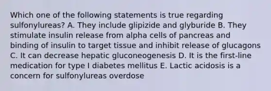 Which one of the following statements is true regarding sulfonylureas? A. They include glipizide and glyburide B. They stimulate insulin release from alpha cells of pancreas and binding of insulin to target tissue and inhibit release of glucagons C. It can decrease hepatic gluconeogenesis D. It is the first-line medication for type I diabetes mellitus E. Lactic acidosis is a concern for sulfonylureas overdose