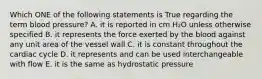 Which ONE of the following statements is True regarding the term blood pressure? A. it is reported in cm H₂O unless otherwise specified B. it represents the force exerted by the blood against any unit area of the vessel wall C. it is constant throughout the cardiac cycle D. it represents and can be used interchangeable with flow E. it is the same as hydrostatic pressure