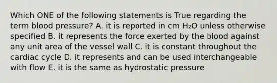 Which ONE of the following statements is True regarding the term blood pressure? A. it is reported in cm H₂O unless otherwise specified B. it represents the force exerted by the blood against any unit area of the vessel wall C. it is constant throughout the cardiac cycle D. it represents and can be used interchangeable with flow E. it is the same as hydrostatic pressure